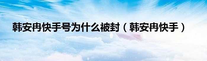 韩安冉快手_韩安冉快手号为什么被封?(韩安冉快手)