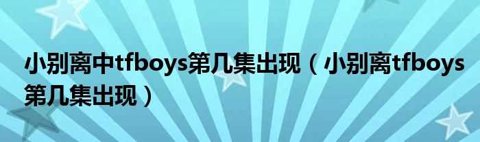 小别离tfboys第几集出现_小别离中tfboys第几集出现?(小别离tfboys在第几集)