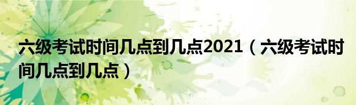 六级考试时间几点到几点_六级考试时间几点到几点2021?(六级考试时间)