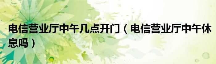 电信营业厅中午休息吗?电信营业厅中午几点开门?(电信营业厅营业时间)