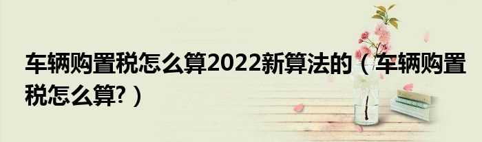 车辆购置税怎么算?车辆购置税怎么算2022新算法的?(购置税怎么算2022新算法的汽车)