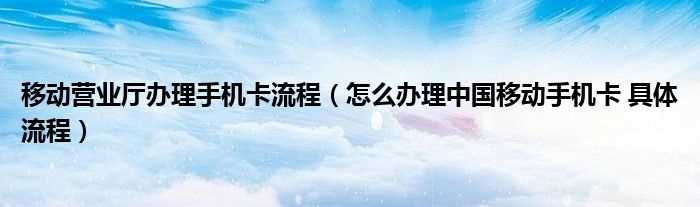 怎么办理中国移动手机卡?具体流程_移动营业厅办理手机卡流程?(中国移动官网办卡)