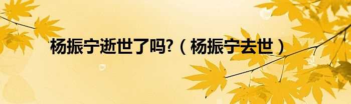 杨振宁去世_杨振宁逝世了吗?(杨振宁博士去世)