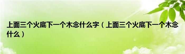 上面三个火底下一个木念什么_上面三个火底下一个木念什么字?(三个火一个木念什么)