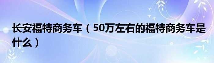 50万左右的福特商务车是什么_长安福特商务车?(长安福特商务车)