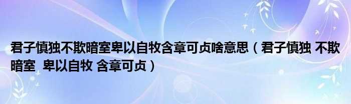 君子慎独_不欺暗室_卑以自牧_含章可贞_君子慎独不欺暗室卑以自牧含章可贞啥意思(君子慎独 不欺暗室 卑以自牧 不欺于心)