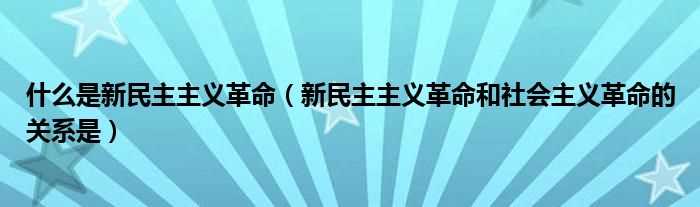 新民主主义革命和社会主义革命的关系是_什么是新民主主义革命?(新民主主义革命)