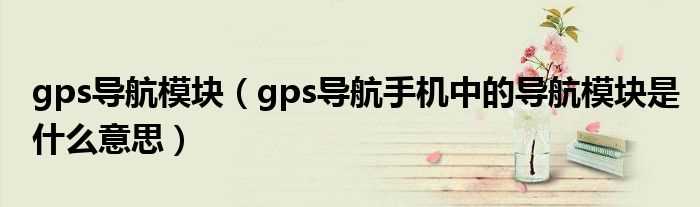 gps导航手机中的导航模块是什么意思_gps导航模块?(gps导航模块)