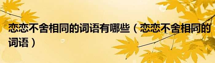 恋恋不舍相同的词语_恋恋不舍相同的词语有哪些?(恋恋不舍类似的词语)