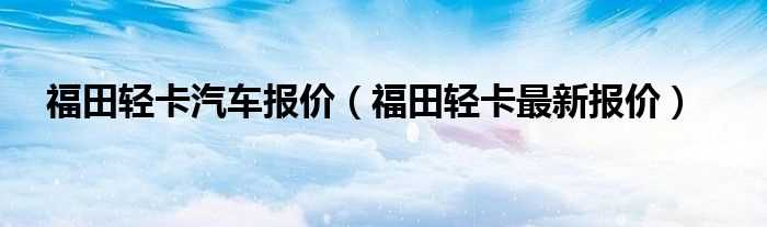 福田轻卡最新报价_福田轻卡汽车报价(福田轻卡汽车报价)