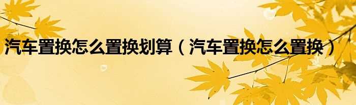 汽车置换怎么置换_汽车置换怎么置换划算?(汽车置换)