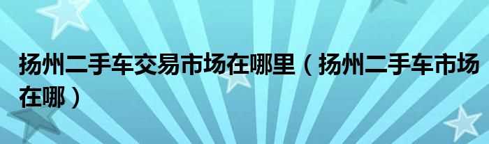 扬州二手车市场在哪_扬州二手车交易市场在哪里?(扬州二手车市场)