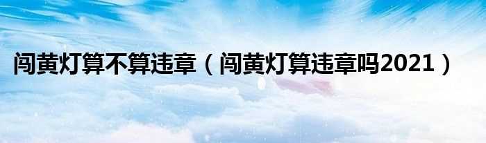 闯黄灯算违章吗?2021_闯黄灯算不算违章(闯黄灯算违章吗)