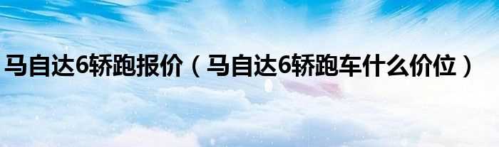 马自达6轿跑车什么价位_马自达6轿跑报价?(新马六)