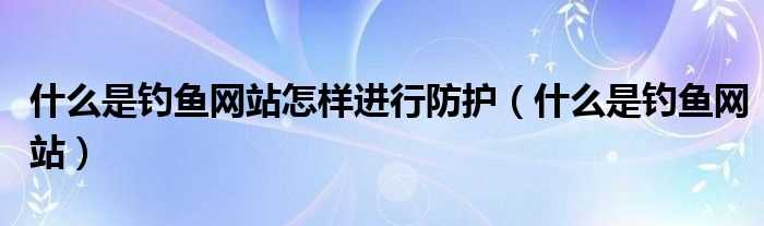 什么是钓鱼网站_什么是钓鱼网站怎么样进行防护?(什么是钓鱼网站)