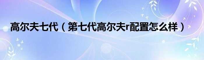 第七代高尔夫r配置怎么样_高尔夫七代?(第七代高尔夫)