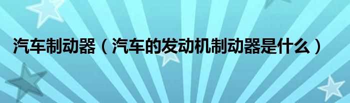 汽车的发动机制动器是什么_汽车制动器?(汽车制动器)