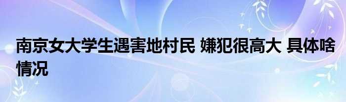 南京女大学生遇害地村民_嫌犯很高大_具体啥情况(南京女大学生遇害地村民 嫌犯高大)