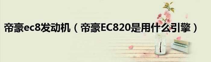 帝豪EC820是用什么引擎_帝豪ec8发动机?(帝豪ec8发动机)