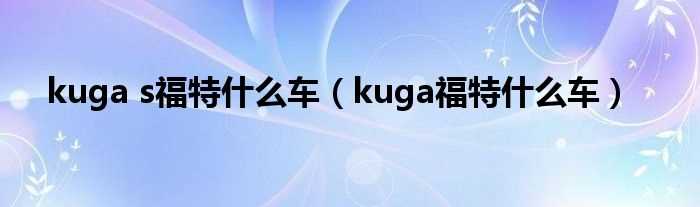 kuga福特什么车_kuga_s福特什么车?(福特kuga)