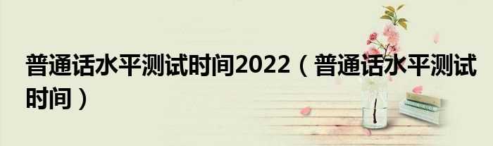 普通话水平测试时间_普通话水平测试时间2022(普通话考试时间)