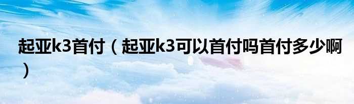 起亚k3可以首付吗?首付多少啊_起亚k3首付?(东风起亚k3首付)