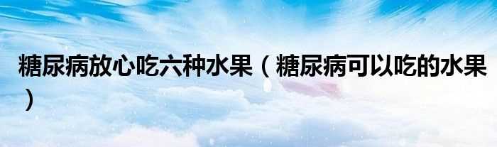 糖尿病可以吃的水果_糖尿病放心吃六种水果(糖尿病放心吃六种水果)