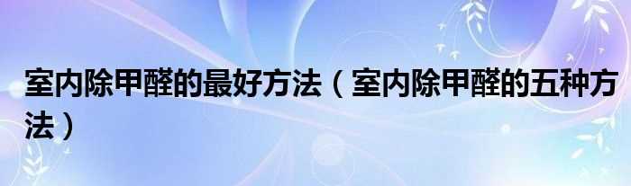 室内除甲醛的五种方法_室内除甲醛的最好方法(室内除甲醛)