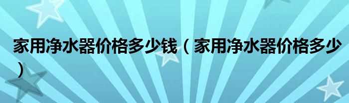 家用净水器价格多少_家用净水器价格多少钱?(家用净水器价格)