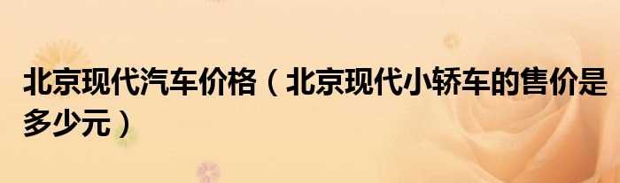 北京现代小轿车的售价是多少元_北京现代汽车价格?(北京现代多少钱)