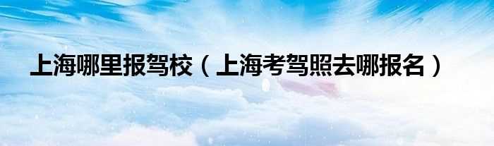 上海考驾照去哪报名_上海哪里报驾校?(上海驾考报名)