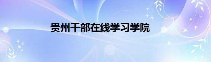 贵州干部在线学习学院(贵州省干部在线学习学院)