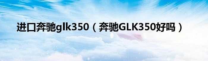 奔驰GLK350好吗?进口奔驰glk350(奔驰glk350)