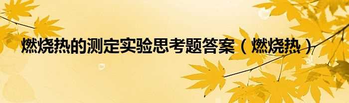 燃烧热_燃烧热的测定实验思考题答案(燃烧热的测定思考题)