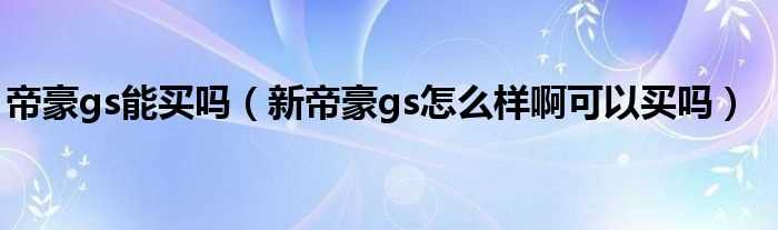 新帝豪gs怎么样啊可以买吗?帝豪gs能买吗?(帝豪gs怎么样)