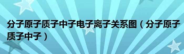 分子原子质子中子_分子原子质子中子电子离子关系图(质子中子电子关系)