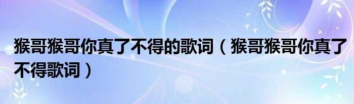 猴哥猴哥你真了不得歌词_猴哥猴哥你真了不得的歌词(猴哥猴哥你真了不得)