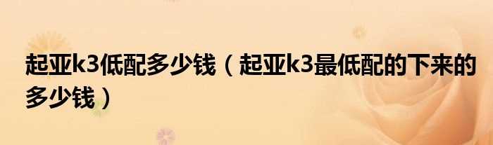 起亚k3最低配的下来的多少钱_起亚k3低配多少钱?(起亚k3低配多少钱)