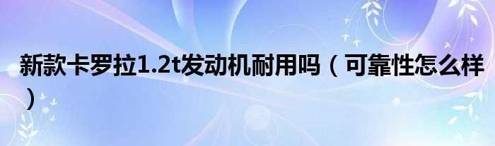 可靠性怎么样_新款卡罗拉1.2t发动机耐用吗?(卡罗拉发动机怎么样)