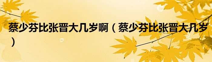 蔡少芬比张晋大几岁_蔡少芬比张晋大几岁啊?(蔡少芬比张晋大几岁)