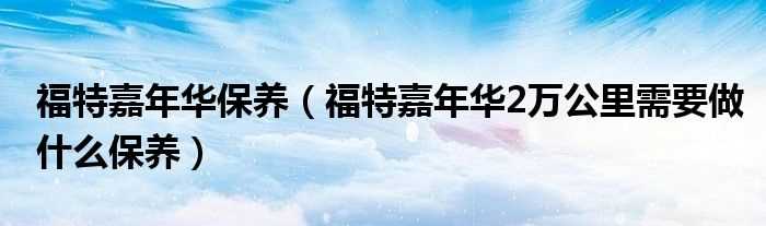 福特嘉年华2万公里需要做什么保养_福特嘉年华保养?(福特嘉年华保养手册)