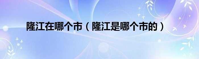 隆江是哪个市的_隆江在哪个市?(隆江)