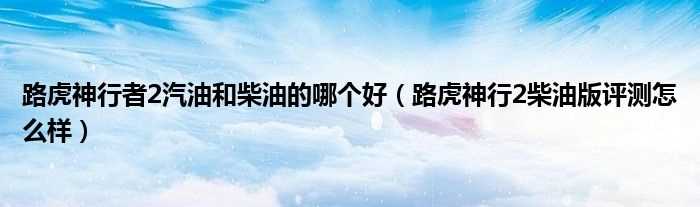 路虎神行2柴油版评测怎么样_路虎神行者2汽油和柴油的哪个好?(路虎神行者2柴油版)