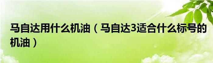 马自达3适合什么标号的机油_马自达用什么机油?(马自达用什么机油)