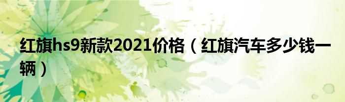 红旗汽车多少钱一辆_红旗hs9新款2021价格?(红旗hs9新款2021价格)