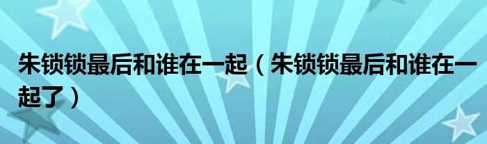 朱锁锁最后和谁在一起了_朱锁锁最后和谁在一起(朱锁锁)