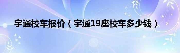 宇通19座校车多少钱_宇通校车报价?(宇通校车19座价格)