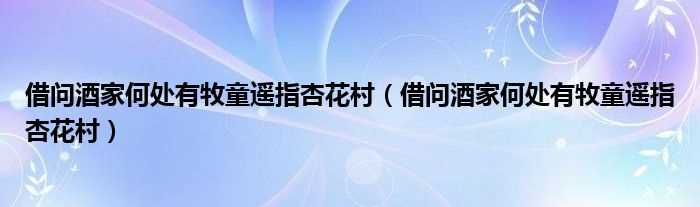 借问酒家何处有牧童遥指杏花村_借问酒家何处有牧童遥指杏花村(借问酒家何处有?牧童遥指杏花村)