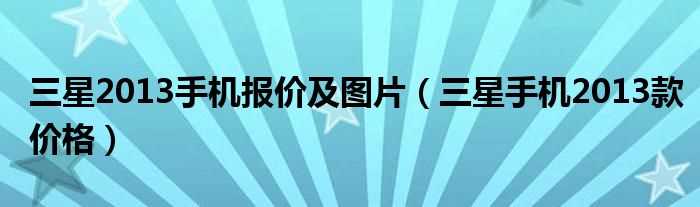 三星手机2013款价格_三星2013手机报价及图片(三星新款手机2013)