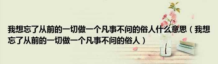 我想忘了从前的一切做一个凡事不问的俗人_我想忘了从前的一切做一个凡事不问的俗人什么意思?(我想忘了从前的一切做一个凡事不问的俗人)